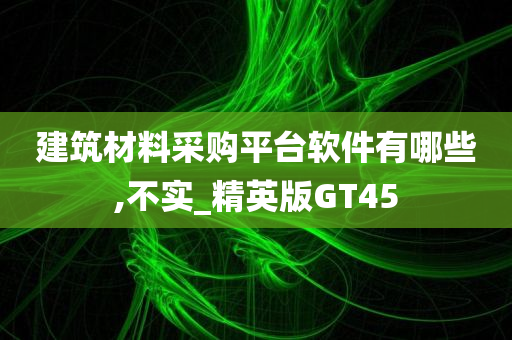 建筑材料采购平台软件有哪些,不实_精英版GT45