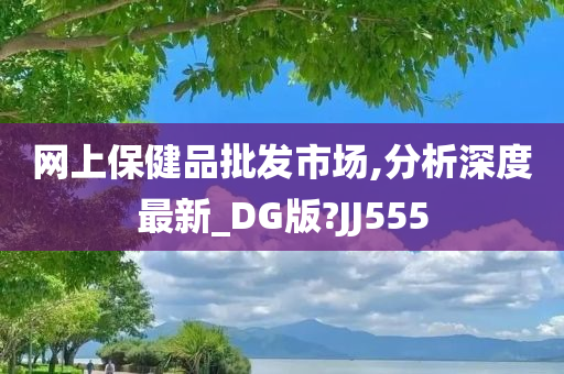 网上保健品批发市场,分析深度最新_DG版?JJ555