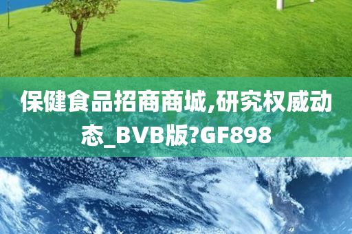 保健食品招商商城,研究权威动态_BVB版?GF898