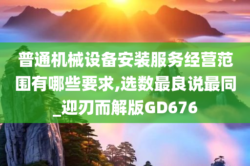 普通机械设备安装服务经营范围有哪些要求,选数最良说最同_迎刃而解版GD676