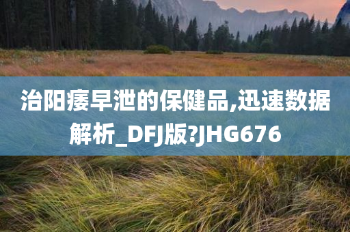 治阳痿早泄的保健品,迅速数据解析_DFJ版?JHG676