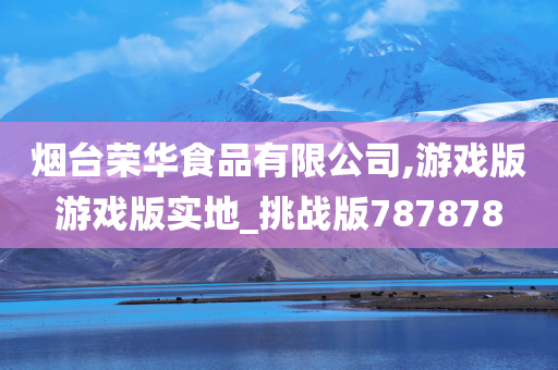 烟台荣华食品有限公司,游戏版游戏版实地_挑战版787878