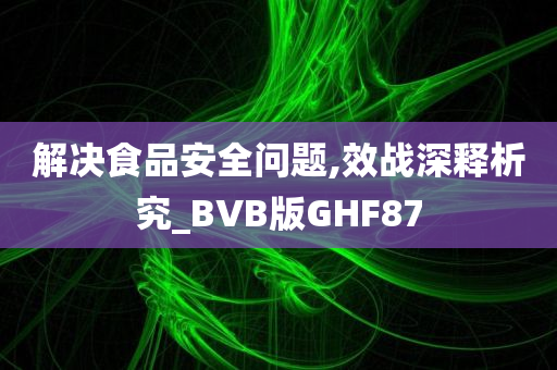 解决食品安全问题,效战深释析究_BVB版GHF87