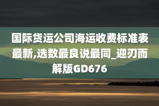 国际货运公司海运收费标准表最新,选数最良说最同_迎刃而解版GD676