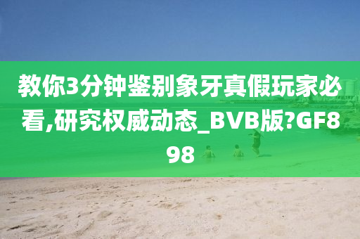 教你3分钟鉴别象牙真假玩家必看,研究权威动态_BVB版?GF898