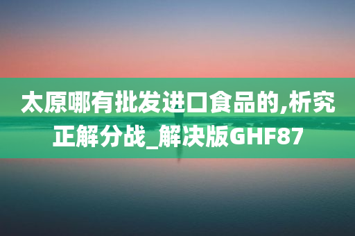 太原哪有批发进口食品的,析究正解分战_解决版GHF87