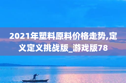 2021年塑料原料价格走势,定义定义挑战版_游戏版78