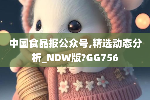 中国食品报公众号,精选动态分析_NDW版?GG756