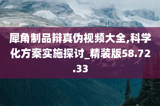 犀角制品辩真伪视频大全,科学化方案实施探讨_精装版58.72.33