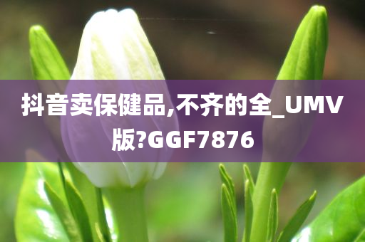 抖音卖保健品,不齐的全_UMV版?GGF7876