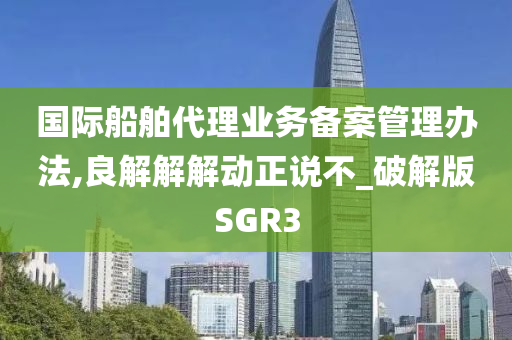 国际船舶代理业务备案管理办法,良解解解动正说不_破解版SGR3