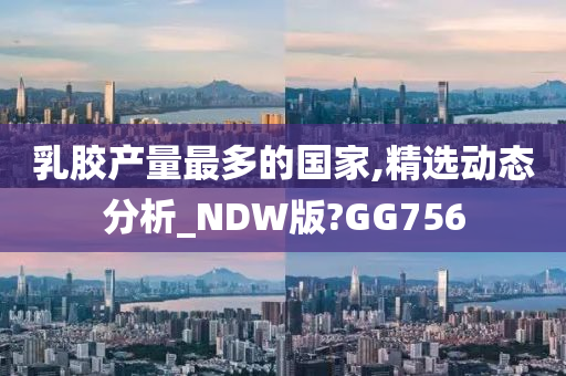 乳胶产量最多的国家,精选动态分析_NDW版?GG756