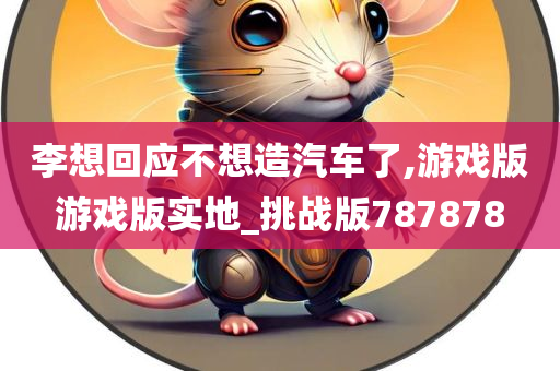 李想回应不想造汽车了,游戏版游戏版实地_挑战版787878