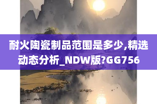 耐火陶瓷制品范围是多少,精选动态分析_NDW版?GG756