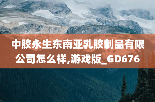 中胶永生东南亚乳胶制品有限公司怎么样,游戏版_GD676