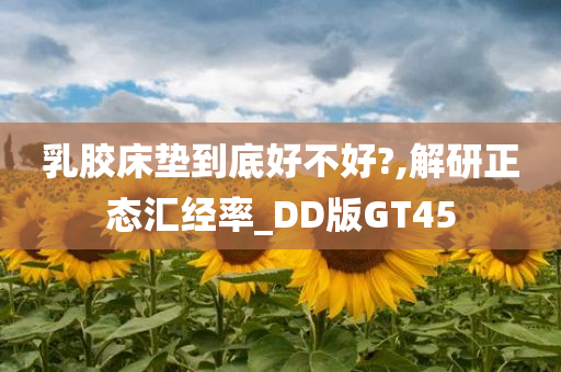 乳胶床垫到底好不好?,解研正态汇经率_DD版GT45