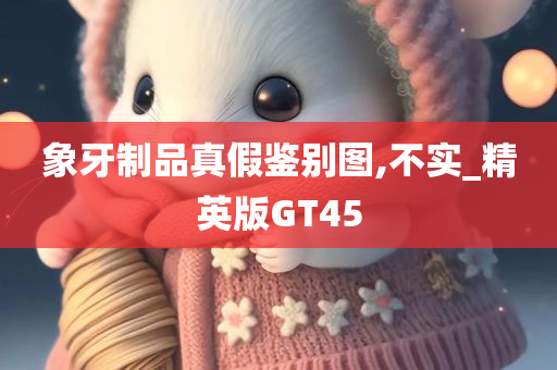 象牙制品真假鉴别图,不实_精英版GT45