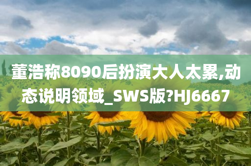 董浩称8090后扮演大人太累,动态说明领域_SWS版?HJ6667