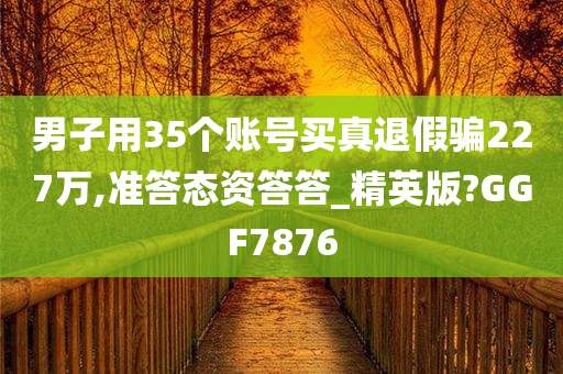 男子用35个账号买真退假骗227万,准答态资答答_精英版?GGF7876