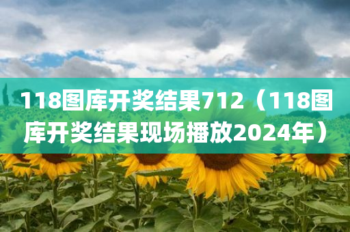 118图库开奖结果712（118图库开奖结果现场播放2024年）