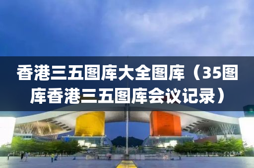 香港三五图库大全图库（35图库香港三五图库会议记录）