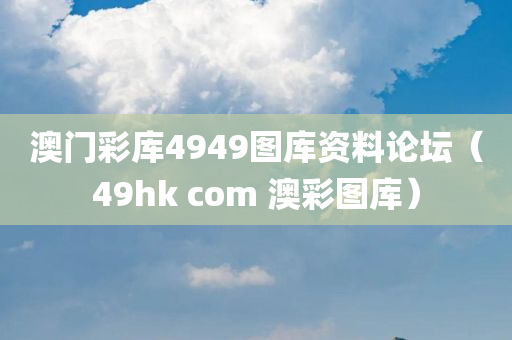 澳门彩库4949图库资料论坛（49hk com 澳彩图库）