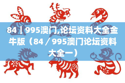 84｜995澳门,论坛资料大全金牛版（84／995澳门论坛资料大全一）