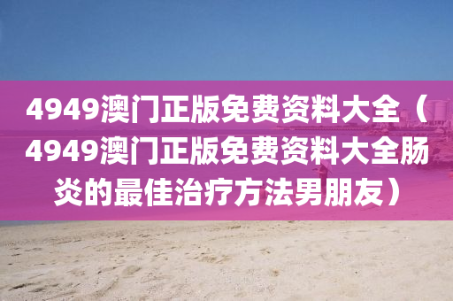 4949澳门正版免费资料大全（4949澳门正版免费资料大全肠炎的最佳治疗方法男朋友）