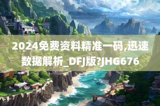 2024免费资料精准一码,迅速数据解析_DFJ版?JHG676