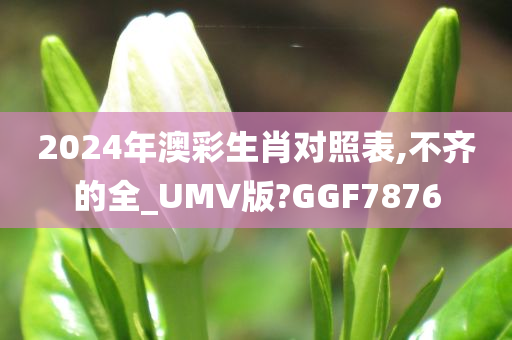 2024年澳彩生肖对照表,不齐的全_UMV版?GGF7876