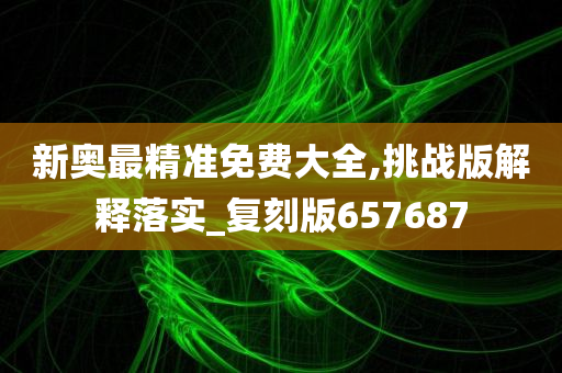 新奥最精准免费大全,挑战版解释落实_复刻版657687