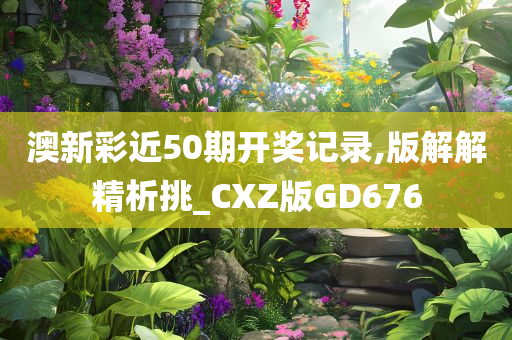 澳新彩近50期开奖记录,版解解精析挑_CXZ版GD676