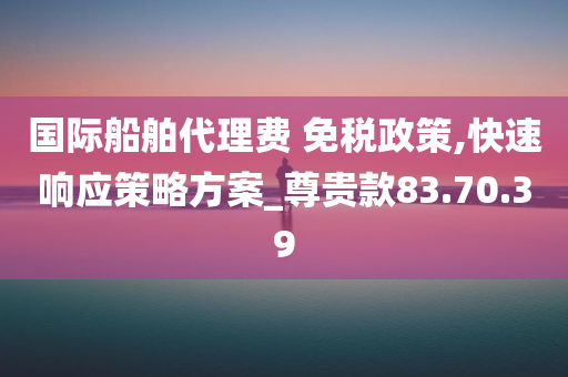 国际船舶代理费 免税政策,快速响应策略方案_尊贵款83.70.39