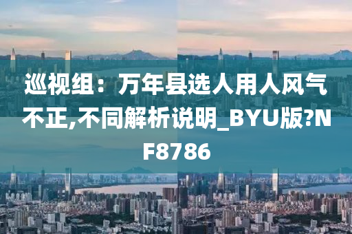 巡视组：万年县选人用人风气不正,不同解析说明_BYU版?NF8786