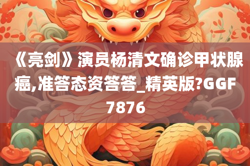 《亮剑》演员杨清文确诊甲状腺癌,准答态资答答_精英版?GGF7876