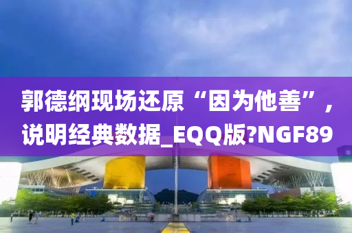 郭德纲现场还原“因为他善”,说明经典数据_EQQ版?NGF89