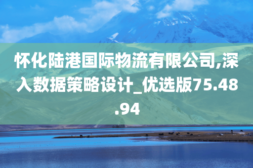 怀化陆港国际物流有限公司,深入数据策略设计_优选版75.48.94