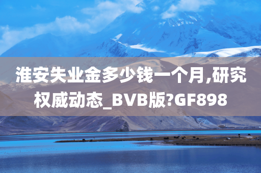 淮安失业金多少钱一个月,研究权威动态_BVB版?GF898