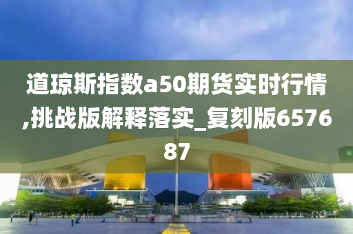 道琼斯指数a50期货实时行情,挑战版解释落实_复刻版657687