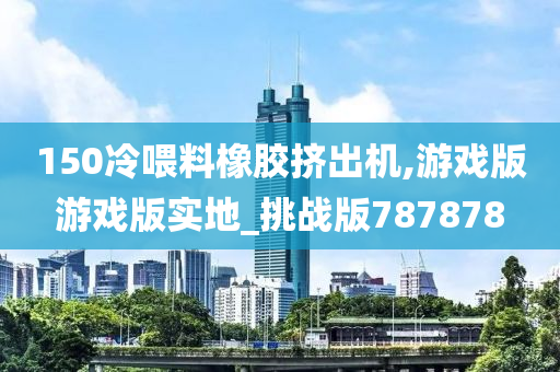 150冷喂料橡胶挤出机,游戏版游戏版实地_挑战版787878