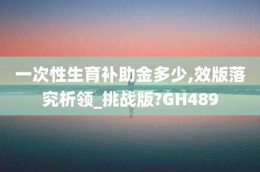 一次性生育补助金多少,效版落究析领_挑战版?GH489