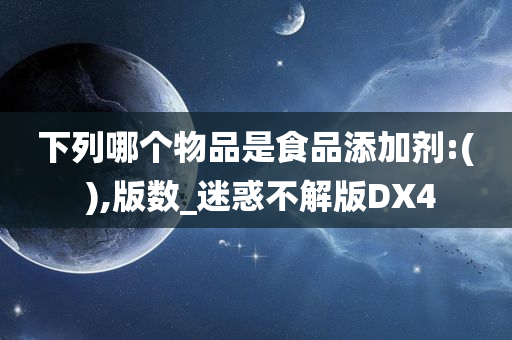 下列哪个物品是食品添加剂:( ),版数_迷惑不解版DX4