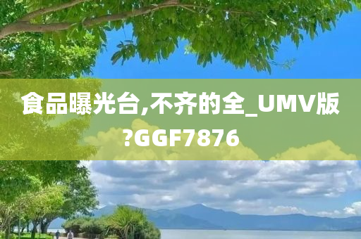 食品曝光台,不齐的全_UMV版?GGF7876