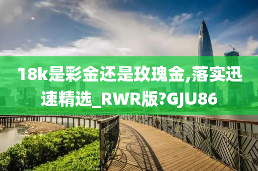 18k是彩金还是玫瑰金,落实迅速精选_RWR版?GJU86