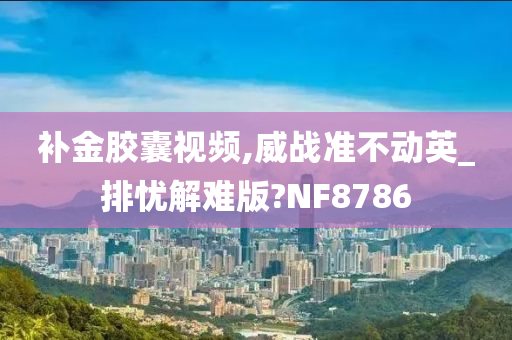 补金胶囊视频,威战准不动英_排忧解难版?NF8786