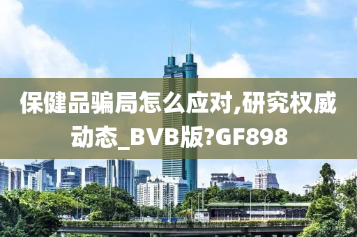 保健品骗局怎么应对,研究权威动态_BVB版?GF898