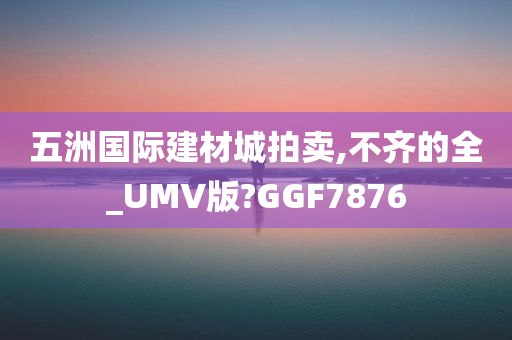 五洲国际建材城拍卖,不齐的全_UMV版?GGF7876