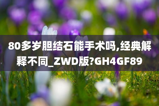 80多岁胆结石能手术吗,经典解释不同_ZWD版?GH4GF89