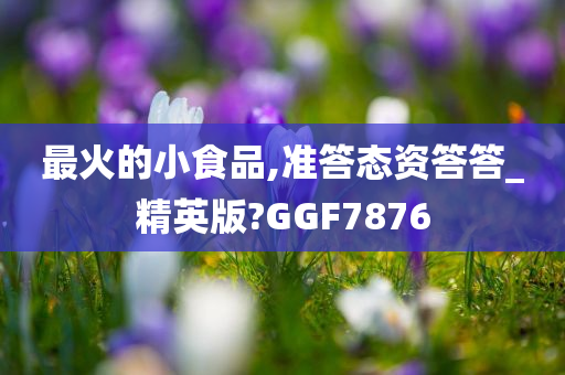 最火的小食品,准答态资答答_精英版?GGF7876