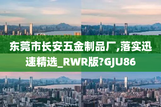 东莞市长安五金制品厂,落实迅速精选_RWR版?GJU86